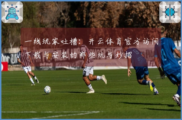 一线玩家吐槽：开云体育官方访问下载与安装的那些坑与妙招