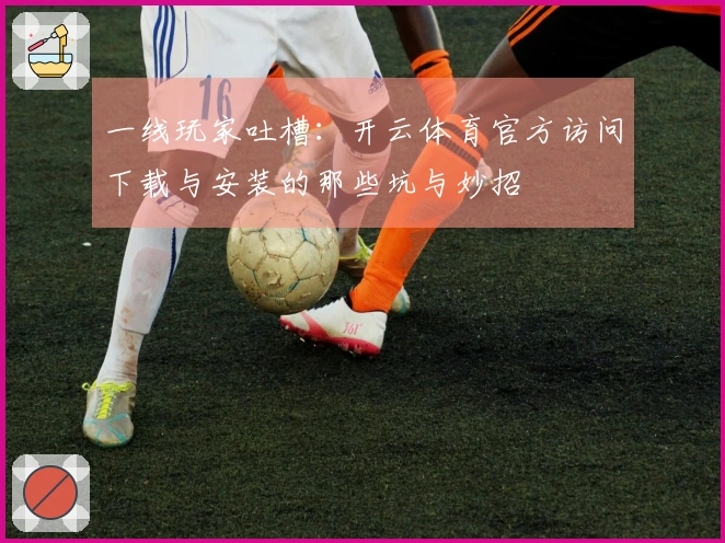 一线玩家吐槽：开云体育官方访问下载与安装的那些坑与妙招